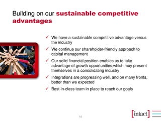 Building on our sustainable competitive
advantages

            We have a sustainable competitive advantage versus
            the industry
            We continue our shareholder-friendly approach to
            capital management
            Our solid financial position enables us to take
            advantage of growth opportunities which may present
            themselves in a consolidating industry
            Integrations are progressing well, and on many fronts,
            better than we expected
            Best-in-class team in place to reach our goals




                           10
 