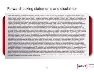 Forward looking statements and disclaimer
Certain of the statements included in this presentation about the Company’s current and future plans, expectations and intentions, results, levels of activity,
performance, goals or achievements or any other future events or developments constitute forward-looking statements. The words “may”, “will”, “would”,
“should”, “could”, “expects”, “plans”, “intends”, “trends”, “indications”, “anticipates”, “believes”, “estimates”, “predicts”, “likely”, “potential” or the negative or other
variations of these words or other similar or comparable words or phrases, are intended to identify forward-looking statements. Forward-looking statements are
based on estimates and assumptions made by management based on management’s experience and perception of historical trends, current conditions and
expected future developments, as well as other factors that management believes are appropriate in the circumstances. Many factors could cause the
Company’s actual results, performance or achievements or future events or developments to differ materially from those expressed or implied by the forward-
looking statements, including, without limitation, the following factors: the Company’s ability to implement its strategy or operate its business as management
currently expects; its ability to accurately assess the risks associated with the insurance policies that the Company writes; unfavourable capital market
developments or other factors which may affect the Company’s investments and funding obligations under its pension plans; the cyclical nature of the P&C
insurance industry; management’s ability to accurately predict future claims frequency; government regulations designed to protect policyholders and creditors
rather than investors; litigation and regulatory actions; periodic negative publicity regarding the insurance industry; intense competition; the Company’s reliance
on brokers and third parties to sell its products to clients; the Company’s ability to successfully pursue its acquisition strategy; the Company’s ability to execute
its business strategy; the terms and conditions of, and regulatory approvals relating to, the integration of Jevco; various other actions to be taken or
requirements to be met in connection with the Jevco acquisition and integrating the Company and Jevco; synergies arising from, and the Company’s integration
plans relating to the AXA Canada acquisition; management's estimates and expectations in relation to resulting accretion, IRR and debt-to-capital ratio after
closing of the AXA Canada and Jevco acquisitions; various other actions to be taken or requirements to be met in connection with the AXA Canada acquisition
and integrating the Company and AXA Canada; the Company’s participation in the Facility Association (a mandatory pooling arrangement among all industry
participants) and similar mandated risk-sharing pools; terrorist attacks and ensuing events; the occurrence of catastrophic events; the Company’s ability to
maintain its financial strength and issuer credit ratings; access to debt financing and the Company's ability to compete for large commercial business; the
Company’s ability to alleviate risk through reinsurance; the Company’s ability to successfully manage credit risk (including credit risk related to the financial
health of reinsurers); the Company’s reliance on information technology and telecommunications systems; the Company’s dependence on key employees;
changes in laws or regulations; general economic, financial and political conditions; the Company’s dependence on the results of operations of its subsidiaries;
the volatility of the stock market and other factors affecting the Company’s share price; and future sales of a substantial number of its common shares. All of the
forward-looking statements included in this presentation are qualified by these cautionary statements and those made in Section 11 - Risk Management of the
2012 MD&A. These factors are not intended to represent a complete list of the factors that could affect the Company. These factors should, however, be
considered carefully. Although the forward-looking statements are based upon what management believes to be reasonable assumptions, the Company cannot
assure investors that actual results will be consistent with these forward-looking statements. When relying on forward-looking statements to make decisions,
investors should ensure the preceding information is carefully considered. Undue reliance should not be placed on forward-looking statements made herein.
The Company and management have no intention and undertake no obligation to update or revise any forward-looking statements, whether as a result of new
information, future events or otherwise, except as required by law.




                                                                                    20
 