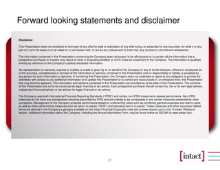 Forward looking statements and disclaimer

Disclaimer

This Presentation does not constitute or form part of any offer for sale or solicitation of any offer to buy or subscribe for any securities nor shall it or any
part of it form the basis of or be relied on in connection with, or act as any inducement to enter into, any contract or commitment whatsoever.

The information contained in this Presentation concerning the Company does not purport to be all-inclusive or to contain all the information that a
prospective purchaser or investor may desire to have in evaluating whether or not to make an investment in the Company. The information is qualified
entirely by reference to the Company’s publicly disclosed information.

No representation or warranty, express or implied, is made or given by or on behalf of the Company or any of its the directors, officers or employees as
to the accuracy, completeness or fairness of the information or opinions contained in this Presentation and no responsibility or liability is accepted by
any person for such information or opinions. In furnishing this Presentation, the Company does not undertake or agree to any obligation to provide the
attendees with access to any additional information or to update this Presentation or to correct any inaccuracies in, or omissions from, this Presentation
that may become apparent. The information and opinions contained in this Presentation are provided as at the date of this Presentation. The contents
of this Presentation are not to be construed as legal, financial or tax advice. Each prospective purchaser should contact his, her or its own legal adviser,
independent financial adviser or tax adviser for legal, financial or tax advice.

The Company uses both International Financial Reporting Standards (“IFRS”) and certain non-IFRS measures to assess performance. Non-IFRS
measures do not have any standardized meaning prescribed by IFRS and are unlikely to be comparable to any similar measures presented by other
companies. Management of the Company analyzes performance based on underwriting ratios such as combined, general expenses and claims ratios
as well as other performance measures such as return on equity (“ROE”) and operating return on equity. These measures and other insurance related
terms are defined in the Company’s glossary available on the Intact Financial Corporation web site at www.intactfc.com in the “Investor Relations”
section. Additional information about the Company, including the Annual Information Form, may be found online on SEDAR at www.sedar.com.




                                                                              21
 
