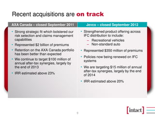 Recent acquisitions are on track
AXA Canada – closed September 2011                  Jevco – closed September 2012

• Strong strategic fit which bolstered our       • Strengthened product offering across
  risk selection and claims management             IFC distribution to include:
  capabilities                                       − Recreational vehicles
• Represented $2 billion of premiums                 − Non-standard auto
• Retention on the AXA Canada portfolio          • Represented $350 million of premiums
  has been better than expected
                                                 • Policies now being renewed on IFC
• We continue to target $100 million of            systems
  annual after-tax synergies, largely by
  the end of 2013                                • We are targeting $15 million of annual
                                                   after-tax synergies, largely by the end
• IRR estimated above 23%                          of 2014
                                                 • IRR estimated above 20%




                                             9
 