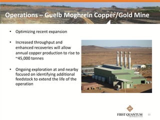 Operations – Guelb Moghrein Copper/Gold Mine

 • Optimizing recent expansion

 • Increased throughput and
   enhanced recoveries will allow
   annual copper production to rise to
   ~45,000 tonnes

 • Ongoing exploration at and nearby
   focused on identifying additional
   feedstock to extend the life of the
   operation




                                           10
 