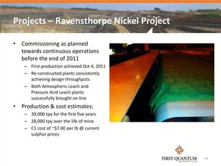 Projects – Ravensthorpe Nickel Project

• Commissioning as planned
  towards continuous operations
  before the end of 2011
    – First production achieved Oct 4, 2011
    – Re-constructed plants consistently
      achieving design throughputs
    – Both Atmospheric Leach and
      Pressure Acid Leach plants
      successfully brought on line
• Production & cost estimates:
    – 39,000 tpy for the first five years
    – 28,000 tpy over the life of mine
    – C1 cost of ~$7.00 per lb @ current
      sulphur prices



                                              14
 