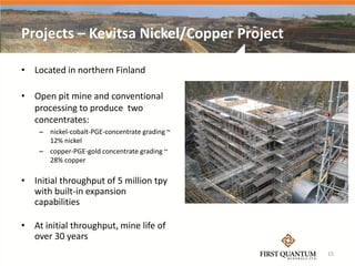 Projects – Kevitsa Nickel/Copper Project

• Located in northern Finland

• Open pit mine and conventional
  processing to produce two
  concentrates:
    – nickel-cobalt-PGE-concentrate grading ~
      12% nickel
    – copper-PGE-gold concentrate grading ~
      28% copper

• Initial throughput of 5 million tpy
  with built-in expansion
  capabilities

• At initial throughput, mine life of
  over 30 years
                                                15
 
