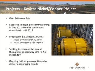 Projects – Kevitsa Nickel/Copper Project

• Over 90% complete

• Expected to begin pre-commissioning
  in Dec 2011 towards continuous
  operation in mid 2012

• Production & C1 cost estimates:
    – 10,000 tpy nickel @~$6.70 per lb
    – 20,000 tpy copper @ ~$1.10 per lb


• Seeking to increase the annual
  throughput capacity by 50% to 7.5
  million tpy

• Ongoing drill program continues to
  deliver encouraging results
                                           16
 