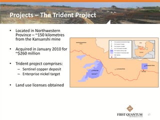 Projects – The Trident Project

• Located in Northwestern
  Province – ~150 kilometres
  from the Kansanshi mine

• Acquired in January 2010 for
  ~$260 million

• Trident project comprises:
    – Sentinel copper deposit
    – Enterprise nickel target

• Land use licenses obtained




                                 17
 