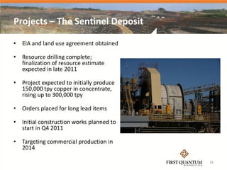 Projects – The Sentinel Deposit

• EIA and land use agreement obtained

• Resource drilling complete;
  finalization of resource estimate
  expected in late 2011

• Project expected to initially produce
  150,000 tpy copper in concentrate,
  rising up to 300,000 tpy

• Orders placed for long lead items

• Initial construction works planned to
  start in Q4 2011

• Targeting commercial production in
  2014

                                          18
 
