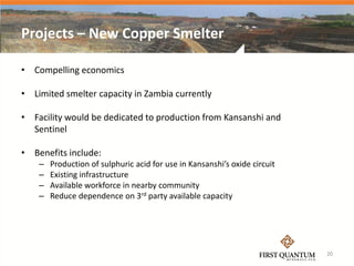 Projects – New Copper Smelter

• Compelling economics

• Limited smelter capacity in Zambia currently

• Facility would be dedicated to production from Kansanshi and
  Sentinel

• Benefits include:
    –   Production of sulphuric acid for use in Kansanshi’s oxide circuit
    –   Existing infrastructure
    –   Available workforce in nearby community
    –   Reduce dependence on 3rd party available capacity




                                                                            20
 