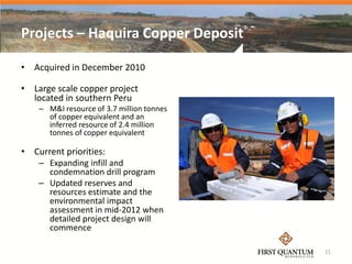 Projects – Haquira Copper Deposit

• Acquired in December 2010

• Large scale copper project
  located in southern Peru
    – M&I resource of 3.7 million tonnes
      of copper equivalent and an
      inferred resource of 2.4 million
      tonnes of copper equivalent

• Current priorities:
    – Expanding infill and
      condemnation drill program
    – Updated reserves and
      resources estimate and the
      environmental impact
      assessment in mid-2012 when
      detailed project design will
      commence

                                           21
 