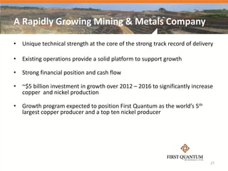 A Rapidly Growing Mining & Metals Company

• Unique technical strength at the core of the strong track record of delivery

• Existing operations provide a solid platform to support growth

• Strong financial position and cash flow

• ~$5 billion investment in growth over 2012 – 2016 to significantly increase
  copper and nickel production

• Growth program expected to position First Quantum as the world’s 5th
  largest copper producer and a top ten nickel producer




                                                                            27
 