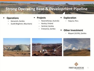 Strong Operating Base & Development Pipeline

 Operations                         Projects                        Exploration
   –   Kansanshi, Zambia               —   Ravensthorpe, Australia      — Haquira, Peru
   –   Guelb Moghrein, Mauritania      —   Kevitsa, Finland
                                       —   Sentinel, Zambia
                                       —   Enterprise, Zambia
                                                                      Other Investment
                                                                        — Mopani (16.9%), Zambia




                                                                                                   5
 