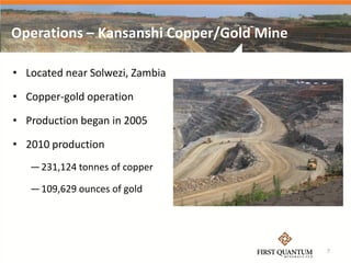 Operations – Kansanshi Copper/Gold Mine

• Located near Solwezi, Zambia

• Copper-gold operation

• Production began in 2005

• 2010 production
   — 231,124 tonnes of copper

   — 109,629 ounces of gold




                                          7
 
