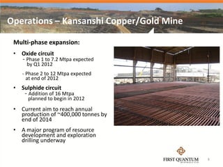 Operations – Kansanshi Copper/Gold Mine

 Multi-phase expansion:
 • Oxide circuit
    - Phase 1 to 7.2 Mtpa expected
      by Q1 2012
    - Phase 2 to 12 Mtpa expected
      at end of 2012
 • Sulphide circuit
     - Addition of 16 Mtpa
      planned to begin in 2012
 • Current aim to reach annual
   production of ~400,000 tonnes by
   end of 2014
 • A major program of resource
   development and exploration
   drilling underway

                                          8
 