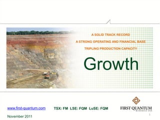 A SOLID TRACK RECORD

                                  A STRONG OPERATING AND FINANCIAL BASE

                                      TRIPLING PRODUCTION CAPACITY




                                      Growth

www.first-quantum.com   TSX: FM LSE: FQM LuSE: FQM
                                                                          1
November 2011
 