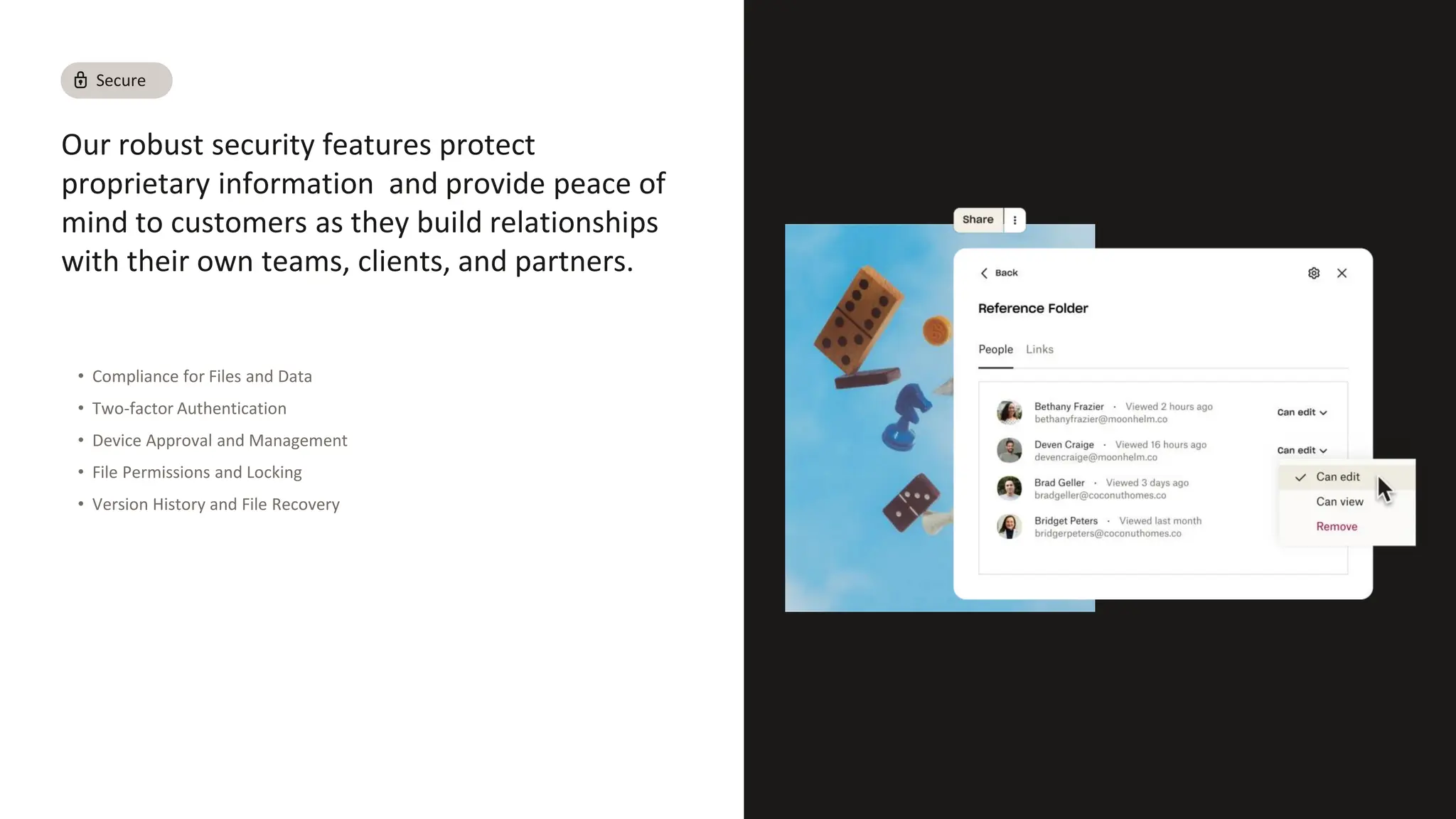 Our robust security features protect
proprietary information and provide peace of
mind to customers as they build relationships
with their own teams, clients, and partners.
• Compliance for Files and Data
• Two-factor Authentication
• Device Approval and Management
• File Permissions and Locking
• Version History and File Recovery
Secure
 