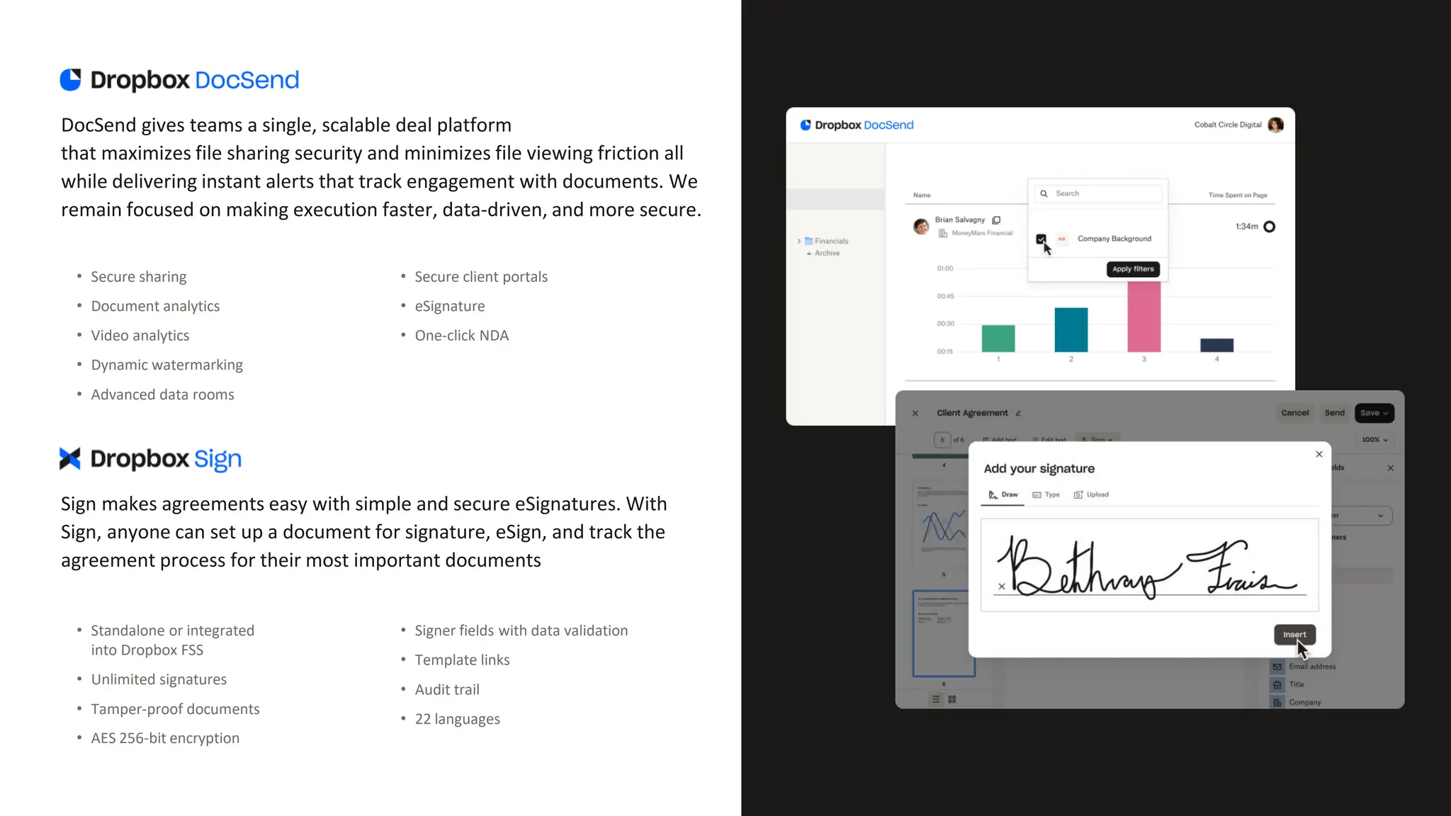 DocSend gives teams a single, scalable deal platform
that maximizes file sharing security and minimizes file viewing friction all
while delivering instant alerts that track engagement with documents. We
remain focused on making execution faster, data-driven, and more secure.
• Secure sharing
• Document analytics
• Video analytics
• Dynamic watermarking
• Advanced data rooms
• Secure client portals
• eSignature
• One-click NDA
Sign makes agreements easy with simple and secure eSignatures. With
Sign, anyone can set up a document for signature, eSign, and track the
agreement process for their most important documents
• Standalone or integrated
into Dropbox FSS
• Unlimited signatures
• Tamper-proof documents
• AES 256-bit encryption
• Signer fields with data validation
• Template links
• Audit trail
• 22 languages
 