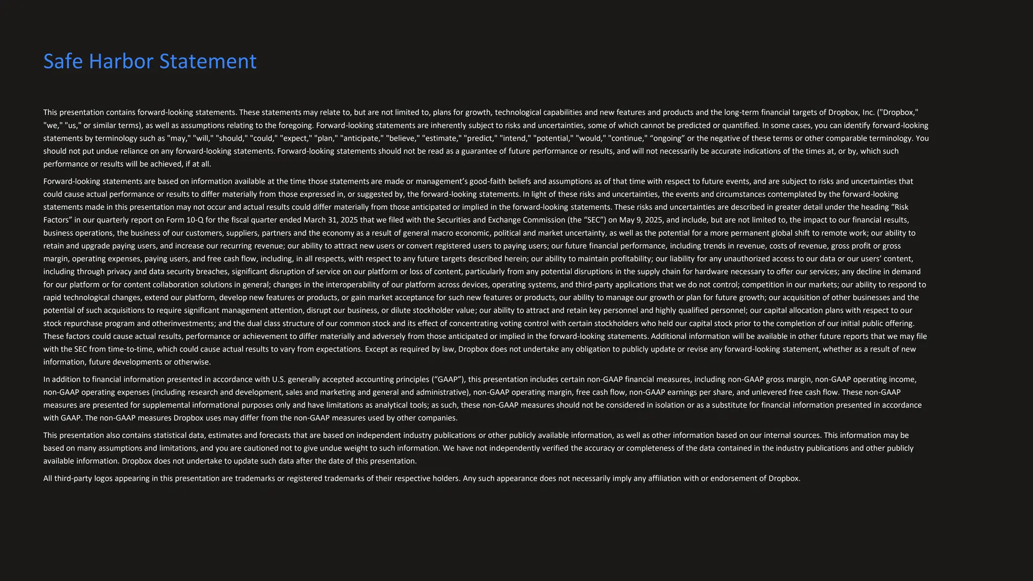 This presentation contains forward-looking statements. These statements may relate to, but are not limited to, plans for growth, technological capabilities and new features and products and the long-term financial targets of Dropbox, Inc. ("Dropbox,"
"we," "us," or similar terms), as well as assumptions relating to the foregoing. Forward-looking statements are inherently subject to risks and uncertainties, some of which cannot be predicted or quantified. In some cases, you can identify forward-looking
statements by terminology such as "may," "will," "should," "could," "expect," "plan," "anticipate," "believe," "estimate," "predict," "intend," "potential," "would," "continue," “ongoing” or the negative of these terms or other comparable terminology. You
should not put undue reliance on any forward-looking statements. Forward-looking statements should not be read as a guarantee of future performance or results, and will not necessarily be accurate indications of the times at, or by, which such
performance or results will be achieved, if at all.
Forward-looking statements are based on information available at the time those statements are made or management’s good-faith beliefs and assumptions as of that time with respect to future events, and are subject to risks and uncertainties that
could cause actual performance or results to differ materially from those expressed in, or suggested by, the forward-looking statements. In light of these risks and uncertainties, the events and circumstances contemplated by the forward-looking
statements made in this presentation may not occur and actual results could differ materially from those anticipated or implied in the forward-looking statements. These risks and uncertainties are described in greater detail under the heading “Risk
Factors” in our quarterly report on Form 10-Q for the fiscal quarter ended March 31, 2025 that we filed with the Securities and Exchange Commission (the “SEC”) on May 9, 2025, and include, but are not limited to, the impact to our financial results,
business operations, the business of our customers, suppliers, partners and the economy as a result of general macro economic, political and market uncertainty, as well as the potential for a more permanent global shift to remote work; our ability to
retain and upgrade paying users, and increase our recurring revenue; our ability to attract new users or convert registered users to paying users; our future financial performance, including trends in revenue, costs of revenue, gross profit or gross
margin, operating expenses, paying users, and free cash flow, including, in all respects, with respect to any future targets described herein; our ability to maintain profitability; our liability for any unauthorized access to our data or our users’ content,
including through privacy and data security breaches, significant disruption of service on our platform or loss of content, particularly from any potential disruptions in the supply chain for hardware necessary to offer our services; any decline in demand
for our platform or for content collaboration solutions in general; changes in the interoperability of our platform across devices, operating systems, and third-party applications that we do not control; competition in our markets; our ability to respond to
rapid technological changes, extend our platform, develop new features or products, or gain market acceptance for such new features or products, our ability to manage our growth or plan for future growth; our acquisition of other businesses and the
potential of such acquisitions to require significant management attention, disrupt our business, or dilute stockholder value; our ability to attract and retain key personnel and highly qualified personnel; our capital allocation plans with respect to our
stock repurchase program and otherinvestments; and the dual class structure of our common stock and its effect of concentrating voting control with certain stockholders who held our capital stock prior to the completion of our initial public offering.
These factors could cause actual results, performance or achievement to differ materially and adversely from those anticipated or implied in the forward-looking statements. Additional information will be available in other future reports that we may file
with the SEC from time-to-time, which could cause actual results to vary from expectations. Except as required by law, Dropbox does not undertake any obligation to publicly update or revise any forward-looking statement, whether as a result of new
information, future developments or otherwise.
In addition to financial information presented in accordance with U.S. generally accepted accounting principles (“GAAP”), this presentation includes certain non-GAAP financial measures, including non-GAAP gross margin, non-GAAP operating income,
non-GAAP operating expenses (including research and development, sales and marketing and general and administrative), non-GAAP operating margin, free cash flow, non-GAAP earnings per share, and unlevered free cash flow. These non-GAAP
measures are presented for supplemental informational purposes only and have limitations as analytical tools; as such, these non-GAAP measures should not be considered in isolation or as a substitute for financial information presented in accordance
with GAAP. The non-GAAP measures Dropbox uses may differ from the non-GAAP measures used by other companies.
This presentation also contains statistical data, estimates and forecasts that are based on independent industry publications or other publicly available information, as well as other information based on our internal sources. This information may be
based on many assumptions and limitations, and you are cautioned not to give undue weight to such information. We have not independently verified the accuracy or completeness of the data contained in the industry publications and other publicly
available information. Dropbox does not undertake to update such data after the date of this presentation.
All third-party logos appearing in this presentation are trademarks or registered trademarks of their respective holders. Any such appearance does not necessarily imply any affiliation with or endorsement of Dropbox.
Safe Harbor Statement
 