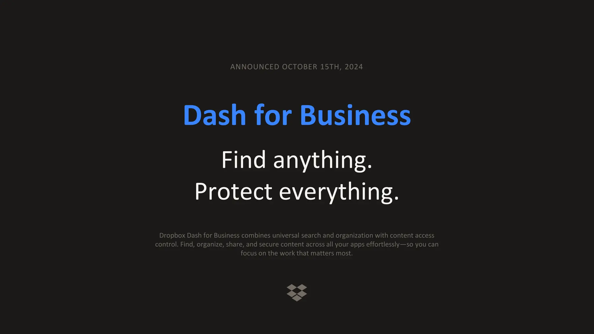 Dash for Business
Find anything.
Protect everything.
ANNOUNCED OCTOBER 15TH, 2024
Dropbox Dash for Business combines universal search and organization with content access
control. Find, organize, share, and secure content across all your apps effortlessly—so you can
focus on the work that matters most.
 