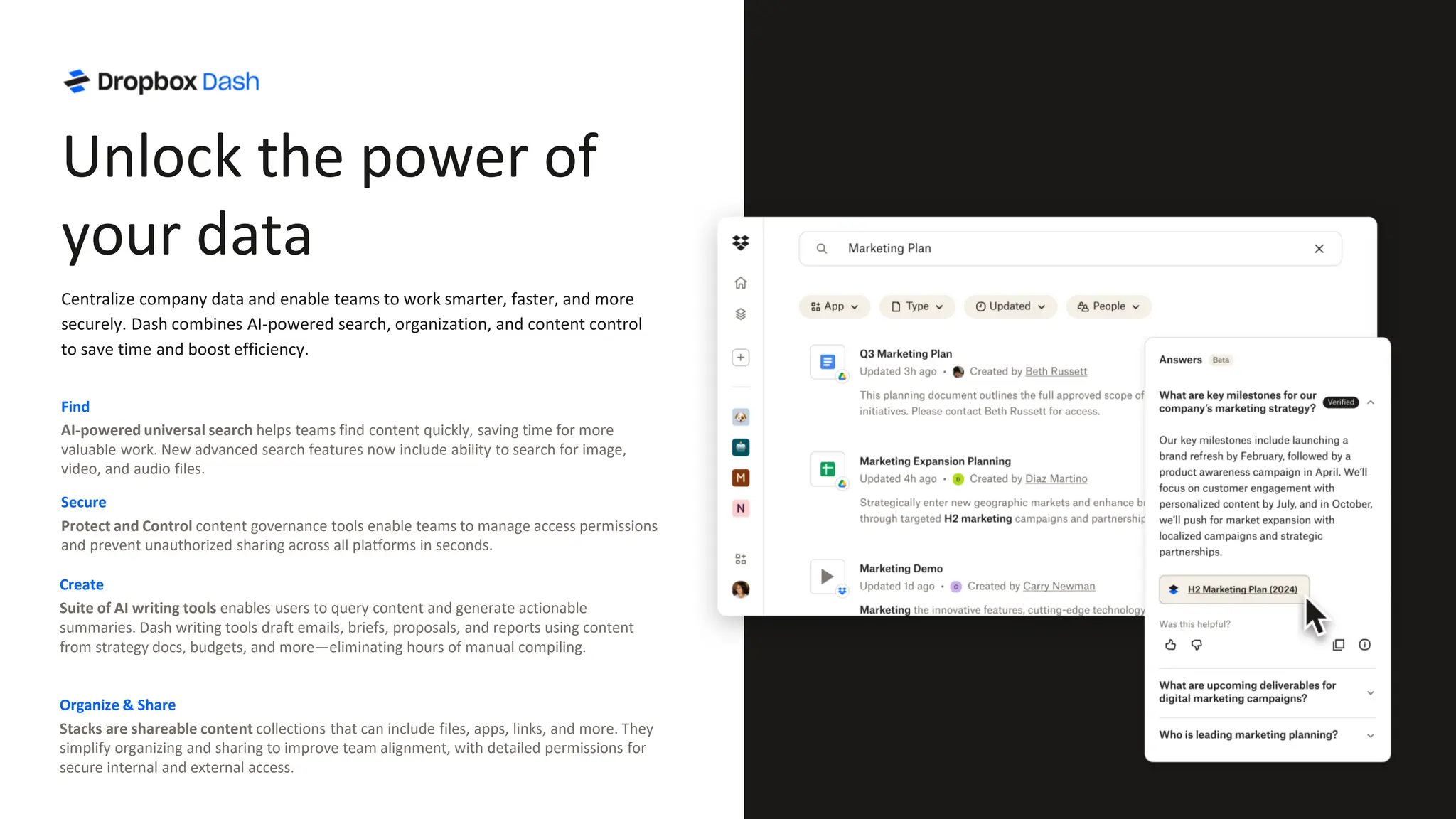 Find
AI-powered universal search helps teams find content quickly, saving time for more
valuable work. New advanced search features now include ability to search for image,
video, and audio files.
Secure
Protect and Control content governance tools enable teams to manage access permissions
and prevent unauthorized sharing across all platforms in seconds.
Organize & Share
Stacks are shareable content collections that can include files, apps, links, and more. They
simplify organizing and sharing to improve team alignment, with detailed permissions for
secure internal and external access.
Create
Suite of AI writing tools enables users to query content and generate actionable
summaries. Dash writing tools draft emails, briefs, proposals, and reports using content
from strategy docs, budgets, and more—eliminating hours of manual compiling.
Unlock the power of
your data
Centralize company data and enable teams to work smarter, faster, and more
securely. Dash combines AI-powered search, organization, and content control
to save time and boost efficiency.
 