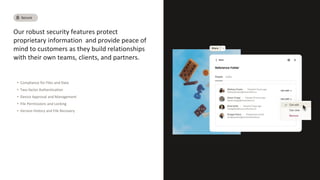 Our robust security features protect
proprietary information and provide peace of
mind to customers as they build relationships
with their own teams, clients, and partners.
• Compliance for Files and Data
• Two-factor Authentication
• Device Approval and Management
• File Permissions and Locking
• Version History and File Recovery
Secure
 