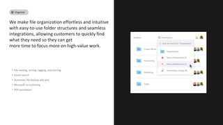 We make file organization effortless and intuitive
with easy-to-use folder structures and seamless
integrations, allowing customers to quickly find
what they need so they can get
more time to focus more on high-value work.
• File naming, sorting, tagging, and starring
• Smart-search
• Automatic file backup and sync
• Microsoft co-authoring
• PDF annotation
Organize
 
