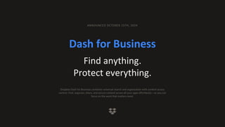 Dash for Business
Find anything.
Protect everything.
ANNOUNCED OCTOBER 15TH, 2024
Dropbox Dash for Business combines universal search and organization with content access
control. Find, organize, share, and secure content across all your apps effortlessly—so you can
focus on the work that matters most.
 