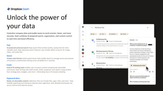 Find
AI-powered universal search helps teams find content quickly, saving time for more
valuable work. New advanced search features now include ability to search for image,
video, and audio files.
Secure
Protect and Control content governance tools enable teams to manage access permissions
and prevent unauthorized sharing across all platforms in seconds.
Organize & Share
Stacks are shareable content collections that can include files, apps, links, and more. They
simplify organizing and sharing to improve team alignment, with detailed permissions for
secure internal and external access.
Create
Suite of AI writing tools enables users to query content and generate actionable
summaries. Dash writing tools draft emails, briefs, proposals, and reports using content
from strategy docs, budgets, and more—eliminating hours of manual compiling.
Unlock the power of
your data
Centralize company data and enable teams to work smarter, faster, and more
securely. Dash combines AI-powered search, organization, and content control
to save time and boost efficiency.
 