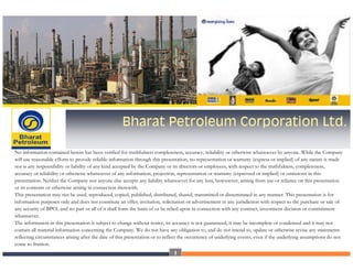 Bharat Petroleum Corporation Ltd.

No information contained herein has been verified for truthfulness completeness, accuracy, reliability or otherwise whatsoever by anyone. While the Company
will use reasonable efforts to provide reliable information through this presentation, no representation or warranty (express or implied) of any nature is made
nor is any responsibility or liability of any kind accepted by the Company or its directors or employees, with respect to the truthfulness, completeness,
accuracy or reliability or otherwise whatsoever of any information, projection, representation or warranty (expressed or implied) or omissions in this
presentation. Neither the Company nor anyone else accepts any liability whatsoever for any loss, howsoever, arising from use or reliance on this presentation
or its contents or otherwise arising in connection therewith.
This presentation may not be used, reproduced, copied, published, distributed, shared, transmitted or disseminated in any manner. This presentation is for
information purposes only and does not constitute an offer, invitation, solicitation or advertisement in any jurisdiction with respect to the purchase or sale of
any security of BPCL and no part or all of it shall form the basis of or be relied upon in connection with any contract, investment decision or commitment
whatsoever.
The information in this presentation is subject to change without notice, its accuracy is not guaranteed, it may be incomplete or condensed and it may not
contain all material information concerning the Company. We do not have any obligation to, and do not intend to, update or otherwise revise any statements
reflecting circumstances arising after the date of this presentation or to reflect the occurrence of underlying events, even if the underlying assumptions do not
come to fruition.
                                                                              1
 