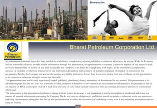 Bharat Petroleum Corporation Ltd.
No information contained herein has been verified for truthfulness completeness, accuracy, reliability or otherwise whatsoever by anyone. While the Company
will use reasonable efforts to provide reliable information through this presentation, no representation or warranty (express or implied) of any nature is made
nor is any responsibility or liability of any kind accepted by the Company or its directors or employees, with respect to the truthfulness, completeness,
accuracy or reliability or otherwise whatsoever of any information, projection, representation or warranty (expressed or implied) or omissions in this
presentation. Neither the Company nor anyone else accepts any liability whatsoever for any loss, howsoever, arising from use or reliance on this presentation
or its contents or otherwise arising in connection therewith.
This presentation may not be used, reproduced, copied, published, distributed, shared, transmitted or disseminated in any manner. This presentation is for
information purposes only and does not constitute an offer, invitation, solicitation or advertisement in any jurisdiction with respect to the purchase or sale of
any security of BPCL and no part or all of it shall form the basis of or be relied upon in connection with any contract, investment decision or commitment
whatsoever.
The information in this presentation is subject to change without notice, its accuracy is not guaranteed, it may be incomplete or condensed and it may not
contain all material information concerning the Company. We do not have any obligation to, and do not intend to, update or otherwise revise any statements
reflecting circumstances arising after the date of this presentation or to reflect the occurrence of underlying events, even if the underlying assumptions do not
come to fruition.
1

 