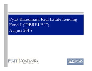 Pyatt Broadmark Real Estate Lending
Fund I (“PBRELF I”)
August 2015
 