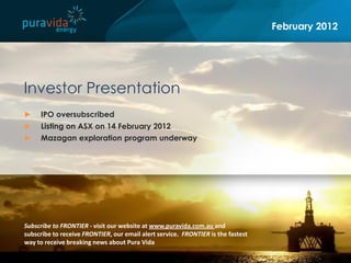 February 2012




Investor Presentation
►    IPO oversubscribed
►    Listing on ASX on 14 February 2012
►    Mazagan exploration program underway




Subscribe to FRONTIER - visit our website at www.puravida.com.au and
subscribe to receive FRONTIER, our email alert service. FRONTIER is the fastest
way to receive breaking news about Pura Vida
 