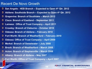 Recent De Novo Growth
 San Angelo: HEB Branch – Expected to Open 4th Qtr. 2012
 Abilene: Southside Branch – Expected to Open 4th Qtr. 2012
 Grapevine: Branch of Southlake – March 2012
 Cisco: Branch of Eastland – September 2011
 Lamesa: Office of Trust Company – April 2011
 Crowley: Branch of Cleburne – October 2010
 Odessa: Branch of Abilene – February 2010
 Fort Worth: Branch of Weatherford – February 2010
 Odessa: Office of Trust Company – April 2009
 Merkel: Branch of Sweetwater – July 2008
 Brock: Branch of Weatherford – March 2008
 Acton: Branch of Stephenville – March 2008
 Albany: Branch of Abilene – May 2007
 Fort Worth: Office of Trust Company – April 2007


                                      16
 