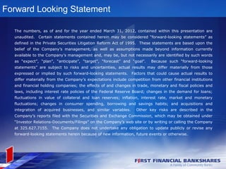 Forward Looking Statement

  The numbers, as of and for the year ended March 31, 2012, contained within this presentation are
  unaudited.   Certain statements contained herein may be considered “forward-looking statements” as
  defined in the Private Securities Litigation Reform Act of 1995. These statements are based upon the
  belief of the Company’s management, as well as assumptions made beyond information currently
  available to the Company’s management and, may be, but not necessarily are identified by such words
  as “expect”, “plan”, “anticipate”, “target”, “forecast” and “goal”.    Because such “forward-looking
  statements” are subject to risks and uncertainties, actual results may differ materially from those
  expressed or implied by such forward-looking statements. Factors that could cause actual results to
  differ materially from the Company’s expectations include competition from other financial institutions
  and financial holding companies; the effects of and changes in trade, monetary and fiscal policies and
  laws, including interest rate policies of the Federal Reserve Board; changes in the demand for loans;
  fluctuations in value of collateral and loan reserves; inflation, interest rate, market and monetary
  fluctuations; changes in consumer spending, borrowing and savings habits; and acquisitions and
  integration of acquired businesses, and similar variables.     Other key risks are described in the
  Company’s reports filed with the Securities and Exchange Commission, which may be obtained under
  “Investor Relations-Documents/Filings” on the Company’s web site or by writing or calling the Company
  at 325.627.7155.   The Company does not undertake any obligation to update publicly or revise any
  forward-looking statements herein because of new information, future events or otherwise.
 