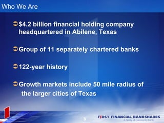 Who We Are

    $4.2 billion financial holding company
     headquartered in Abilene, Texas

    Group of 11 separately chartered banks

    122-year history

    Growth markets include 50 mile radius of
     the larger cities of Texas


                          3
 
