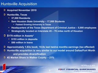 Huntsville Acquisition
  Acquired November 2010
  Huntsville, Texas
      37,000 Residents
      Sam Houston State University – 17,000 Students
          Fastest Growing University in Texas
      Headquarters of the Texas Department of Criminal Justice – 5,000 employees
      Strategically located on Interstate 45 – 70 miles north of Houston

  $179 million in Assets*
      $153 million in deposits
      $90 million in loans
  Approximately 1.63x book; 10.8x last twelve months earnings (tax effected)
  Huntsville acquisition is very similar to our model around Dallas/Fort Worth
        and provides diversification
  #2 Market Share in Walker County – 21%


                                                                   *As of March 31, 2012


                                            7
 