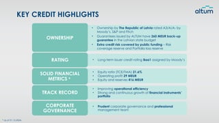 • Ownership by The Republic of Latvia rated A3/A/A- by
Moody’s, S&P and Fitch
• Guarantees issued by ALTUM have 260 MEUR back-up
guarantee in the Latvian state budget
• Extra credit risk covered by public funding – Risk
coverage reserve and Portfolio loss reserve
• Long-term issuer credit rating Baa1 assigned by Moody’s
RATING
• Equity ratio (TCE/TMA) 21.6%
• Operating profit 29 MEUR
• Equity and reserves 416 MEUR
SOLID FINANCIAL
METRICS *
• Improving operational efficiency
• Strong and continuous growth of financial instruments’
portfolio
TRACK RECORD
• Prudent corporate governance and professional
management team
CORPORATE
GOVERNANCE
KEY CREDIT HIGHLIGHTS
* as of 31.12.2024.
OWNERSHIP
 