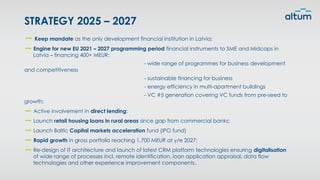Keep mandate as the only development financial institution in Latvia;
Engine for new EU 2021 – 2027 programming period financial instruments to SME and Midcaps in
Latvia – financing 400+ MEUR:
- wide range of programmes for business development
and competitiveness
- sustainable financing for business
- energy efficiency in multi-apartment buildings
- VC #5 generation covering VC funds from pre-seed to
growth;
Active involvement in direct lending;
Launch retail housing loans in rural areas since gap from commercial banks;
Launch Baltic Capital markets acceleration fund (IPO fund)
Rapid growth in gross portfolio reaching 1,700 MEUR at y/e 2027;
Re-design of IT architecture and launch of latest CRM platform technologies ensuring digitalisation
of wide range of processes incl. remote identification, loan application appraisal, data flow
technologies and other experience improvement components.
STRATEGY 2025 – 2027
 