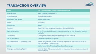 TRANSACTION OVERVIEW
Issuer JSC “Development Finance Institution ALTUM”
Issuer Rating Baa1 (Stable) by Moody’s
Indicative size Up to EUR 80 million
Ranking of the Notes Senior unsecured
Tenor 5 / 7 year
Repayment Bullet
Coupon Fixed / Annual, payable in arrears, Act/Act (ICMA)
Early redemption At 101% nominal 12 months before maturity; at par 3 months before
maturity
Covenants Change of Control, Negative Pledge, Cross Default
Use of proceeds General corporate purposes
Documentation / Governing Law Fourth Programme for the Issuance of Notes in the Amount of up to
EUR 120 million / Latvian Law
Listing Baltic Bond List of Nasdaq Riga Stock Exchange
Arranger and Issuing Agent Luminor Bank AS, represented within the Republic of Lithuania by Luminor Bank AS
Lithuanian Branch
 