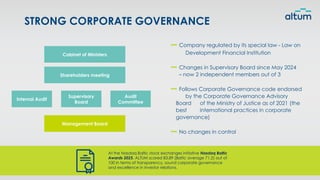 STRONG CORPORATE GOVERNANCE
Company regulated by its special law - Law on
Development Financial Institution
Changes in Supervisory Board since May 2024
– now 2 independent members out of 3
Follows Corporate Governance code endorsed
by the Corporate Governance Advisory
Board of the Ministry of Justice as of 2021 (the
best international practices in corporate
governance)
No changes in control
At the Nasdaq Baltic stock exchanges initiative Nasdaq Baltic
Awards 2025, ALTUM scored 83.89 (Baltic average 71.2) out of
100 in terms of transparency, sound corporate governance
and excellence in investor relations.
Cabinet of Ministers
Shareholders meeting
Internal Audit
Supervisory
Board
Audit
Committee
Management Board
 