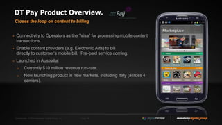 Confidential. © 2014 Mandalay Digital Group, Inc. Page 16
DT Pay Product Overview.
 Connectivity to Operators as the “Visa” for processing mobile content
transactions.
 Enable content providers (e.g. Electronic Arts) to bill
directly to customer’s mobile bill. Pre-paid service coming.
 Launched in Australia:
 Currently $10 million revenue run-rate.
 Now launching product in new markets, including Italy (across 4
carriers).
Closes the loop on content to billing
 