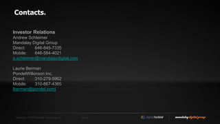 Confidential. © 2014 Mandalay Digital Group, Inc. Page 26
Contacts.
Investor Relations
Andrew Schleimer
Mandalay Digital Group
Direct: 646-845-7335
Mobile: 646-584-4021
a.schleimer@mandalaydigital.com
Laurie Berman
PondelWilkinson Inc.
Direct: 310-279-5962
Mobile: 310-867-4365
lberman@pondel.com|
 