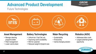 • Lithium-Ion, Fuel Cell, etc.
• Improving cost & availability
• ROI for customer
• Reduced weight & footprint size
• Sustainability
• Productivity
• Game-changing solution
– +
Water RecyclingBattery Technologies Robotics (AGV)Asset Management
• Manage cleaning
programs better
• Fleet management
• Lower cost-to-clean
• Addresses labor costs
• Largest potential growth
opportunity
Advanced Product Development
Future Technologies
27
 