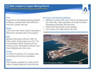 Port
Guaymas is the fastest growing seaport
in Mexico, located 400 miles (640 km)
from the Copper Flat site
Road
I-25 is the main North South interstate in
NM and is situated east of the project
Rail
Nearest Rail stop is Rincon, NM, 40
miles south of the project via I-25. The
concentrates will be hauled from the
mine by truck, off loaded at Rincon and
then reloaded onto train cars
Power
12 miles of existing 115 kv power lines
connecting to the mine substation
Water
Site already supplied by 4 wells and 8
miles of water pipelines to the mill site
Port of Guaymas, Mexico
Services and Accommodation:
Hillsboro (5 miles SW) and Truth or Consequence
(25 miles NE), with population of 6,500 and well-
developed amenities and services
Hatch (30 miles South of the project)
Las Cruces (75 miles South via I-25)
20
7 Well Located in Copper Mining District
Project is Close to Existing Infrastructure
 