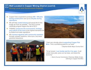 Copper Flat is expected to produce 400 - 500 jobs
during construction and up to 270 jobs during
operations
We will help create training and would like to hire
locally as much as possible. The first 5 course
certificate program begins this fall of 2013
THEMAC preserves the environment, heritage,
and culture of the area to the highest standards set
by federal and state regulations
We connect regularly with community members
through outreach sessions, mine tours, and direct
personal interactions
21
7
“I feel very strongly about supporting Copper Flat
Mine. This is something great for our area”
– Elephant Butte Mayor Eunice Kent
“To be honest, I can hardly wait for it to open. It will
create many jobs, grow our tax base, and boost the
economy”
– Sierra County Commission Chairman Walter Armijo,
referring to Copper Flat Mine
Well Located in Copper Mining District (cont’d)
Strong Local and Government Support
 