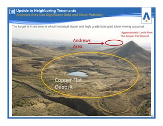 10 Upside in Neighboring Tenements
Andrews Area has Significant Gold and Silver Potential
25
The target is in an area in which historical placer and high grade lode gold silver mining occurred
Copper Flat 
Deposit
Andrews 
Area
Approximately 1 mile from 
the Copper Flat Deposit
 