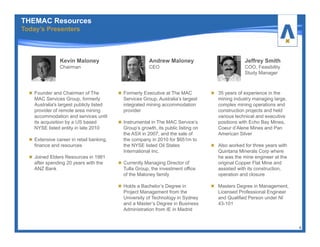 Andrew Maloney
CEO
Formerly Executive at The MAC
Services Group, Australia’s largest
integrated mining accommodation
provider
Instrumental in The MAC Service’s
Group’s growth, its public listing on
the ASX in 2007, and the sale of
the company in 2010 for $651m to
the NYSE listed Oil States
International Inc.
Currently Managing Director of
Tulla Group, the investment office
of the Maloney family
Holds a Bachelor’s Degree in
Project Management from the
University of Technology in Sydney
and a Master’s Degree in Business
Administration from IE in Madrid
4
Jeffrey Smith
COO, Feasibility
Study Manager
35 years of experience in the
mining industry managing large,
complex mining operations and
construction projects and held
various technical and executive
positions with Echo Bay Mines,
Coeur d’Alene Mines and Pan
American Silver
Also worked for three years with
Quintana Minerals Corp where
he was the mine engineer at the
original Copper Flat Mine and
assisted with its construction,
operation and closure
Masters Degree in Management,
Licensed Professional Engineer
and Qualified Person under NI
43-101
Kevin Maloney
Chairman
Founder and Chairman of The
MAC Services Group, formerly
Australia's largest publicly listed
provider of remote area mining
accommodation and services until
its acquisition by a US based
NYSE listed entity in late 2010
Extensive career in retail banking,
finance and resources
Joined Elders Resources in 1981
after spending 20 years with the
ANZ Bank
THEMAC Resources
Today’s Presenters
 