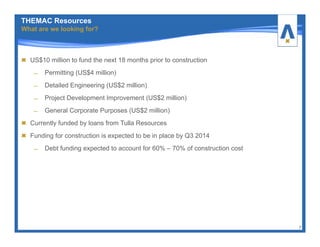 US$10 million to fund the next 18 months prior to construction
̶ Permitting (US$4 million)
̶ Detailed Engineering (US$2 million)
̶ Project Development Improvement (US$2 million)
̶ General Corporate Purposes (US$2 million)
Currently funded by loans from Tulla Resources
Funding for construction is expected to be in place by Q3 2014
̶ Debt funding expected to account for 60% – 70% of construction cost
7
THEMAC Resources
What are we looking for?
 