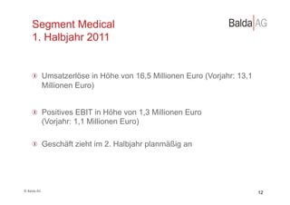 Segment Medical
         1. Halbjahr 2011


         !   Umsatzerlöse in Höhe von 16,5 Millionen Euro (Vorjahr: 13,1
             Millionen Euro)


         !   Positives EBIT in Höhe von 1,3 Millionen Euro
             (Vorjahr: 1,1 Millionen Euro)

         !   Geschäft zieht im 2. Halbjahr planmäßig an




©	
  Balda	
  AG	
  
                                                                           12
 
