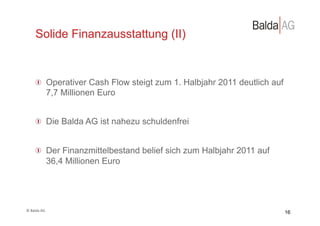 Solide Finanzausstattung (II)



         !   Operativer Cash Flow steigt zum 1. Halbjahr 2011 deutlich auf
             7,7 Millionen Euro


         !   Die Balda AG ist nahezu schuldenfrei


         !   Der Finanzmittelbestand belief sich zum Halbjahr 2011 auf
             36,4 Millionen Euro




©	
  Balda	
  AG	
  
                                                                             16
 
