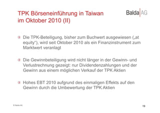 TPK Börseneinführung in Taiwan
         im Oktober 2010 (II)

         !   Die TPK-Beteiligung, bisher zum Buchwert ausgewiesen („at
             equity“), wird seit Oktober 2010 als ein Finanzinstrument zum
             Marktwert veranlagt

         !   Die Gewinnbeteiligung wird nicht länger in der Gewinn- und
             Verlustrechnung gezeigt: nur Dividendenzahlungen und der
             Gewinn aus einem möglichen Verkauf der TPK Aktien

         !   Hohes EBT 2010 aufgrund des einmaligen Effekts auf den
             Gewinn durch die Umbewertung der TPK Aktien


©	
  Balda	
  AG	
  
                                                                             19
 