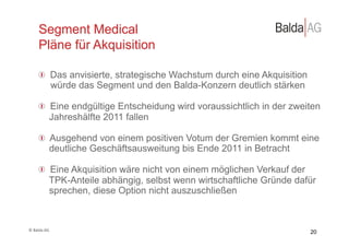 Segment Medical
         Pläne für Akquisition

         !   Das anvisierte, strategische Wachstum durch eine Akquisition
             würde das Segment und den Balda-Konzern deutlich stärken

         !   Eine endgültige Entscheidung wird voraussichtlich in der zweiten
             Jahreshälfte 2011 fallen

         !   Ausgehend von einem positiven Votum der Gremien kommt eine
             deutliche Geschäftsausweitung bis Ende 2011 in Betracht

         !   Eine Akquisition wäre nicht von einem möglichen Verkauf der
             TPK-Anteile abhängig, selbst wenn wirtschaftliche Gründe dafür
             sprechen, diese Option nicht auszuschließen



©	
  Balda	
  AG	
  
                                                                            20
 